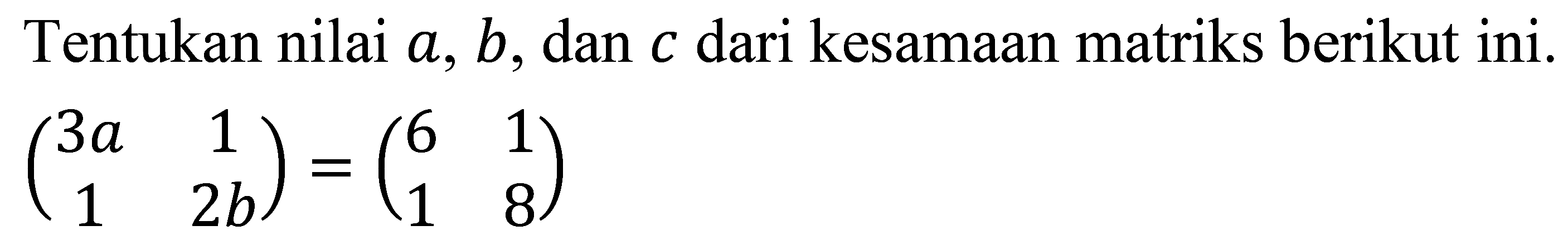 Tentukan nilai  a, b , dan  c  dari kesamaan matriks berikut ini.

(
3 a  1 
1  2 b
)=(
6  1 
1  8
)
