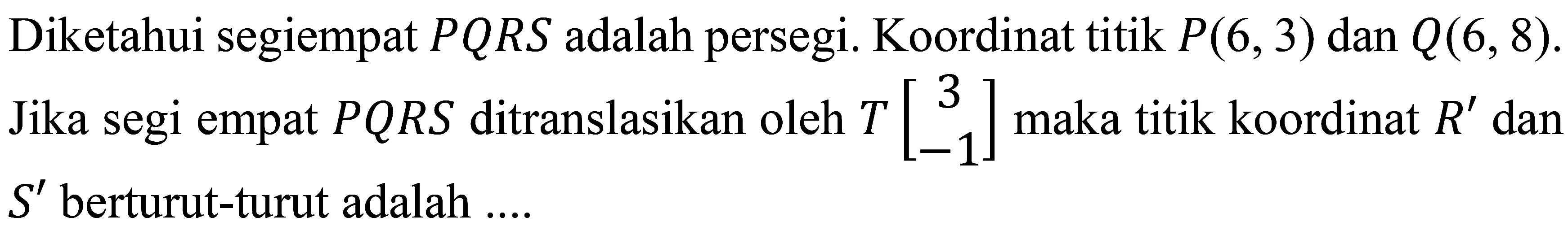 Diketahui segiempat  P Q R S  adalah persegi. Koordinat titik  P(6,3)  dan  Q(6,8) . Jika segi empat  P Q R S  ditranslasikan oleh  T[3  -1]  maka titik koordinat  R'  dan  S'  berturut-turut adalah  ... .