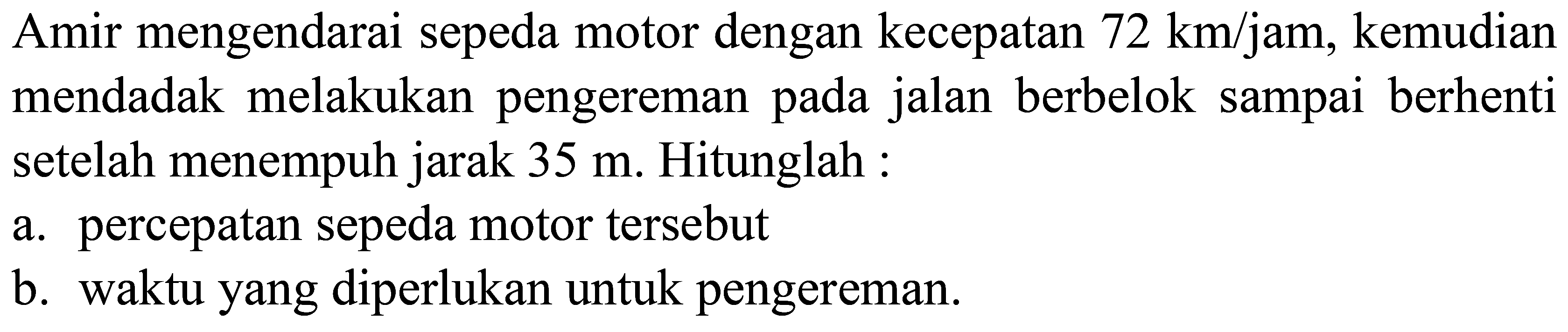 Amir mengendarai sepeda motor dengan kecepatan  72  ~km) /  jam, kemudian mendadak melakukan pengereman pada jalan berbelok sampai berhenti setelah menempuh jarak  35 m . Hitunglah:
a. percepatan sepeda motor tersebut
b. waktu yang diperlukan untuk pengereman.