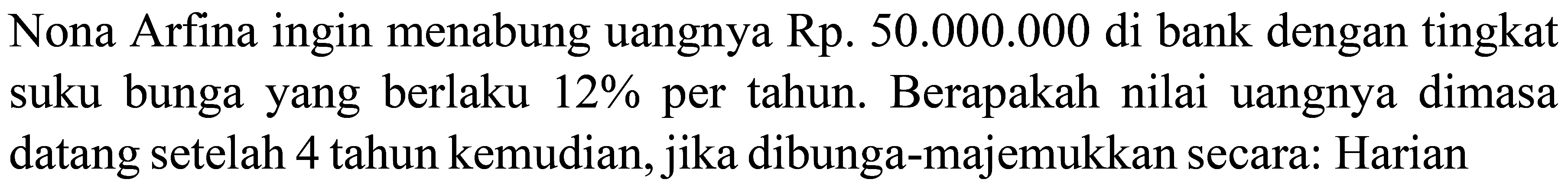 Nona Arfina ingin menabung uangnya Rp.  50.000 .000  di bank dengan tingkat suku bunga yang berlaku  12 %  per tahun. Berapakah nilai uangnya dimasa datang setelah 4 tahun kemudian, jika dibunga-majemukkan secara: Harian