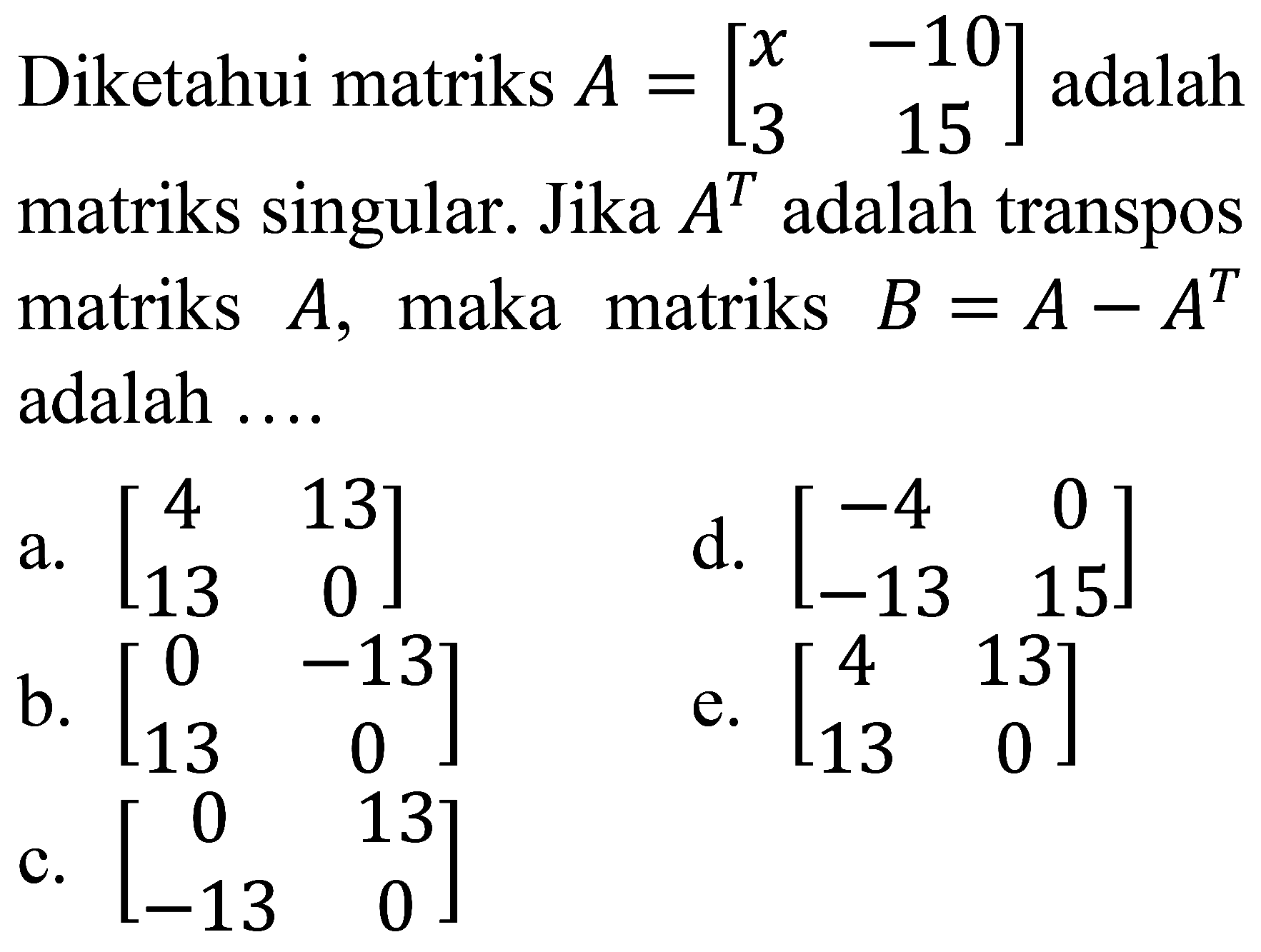 Diketahui matriks  A=[x  -10  3  15]  adalah matriks singular. Jika  A^(T)  adalah transpos matriks  A , maka matriks  B=A-A^(T)  adalah ....
a.  [4  13  13  0] 
d.  [-4  0  -13  15] 
b.  [0  -13  13  0] 
e.  [4  13  13  0] 
c.  [0  13  -13  0] 