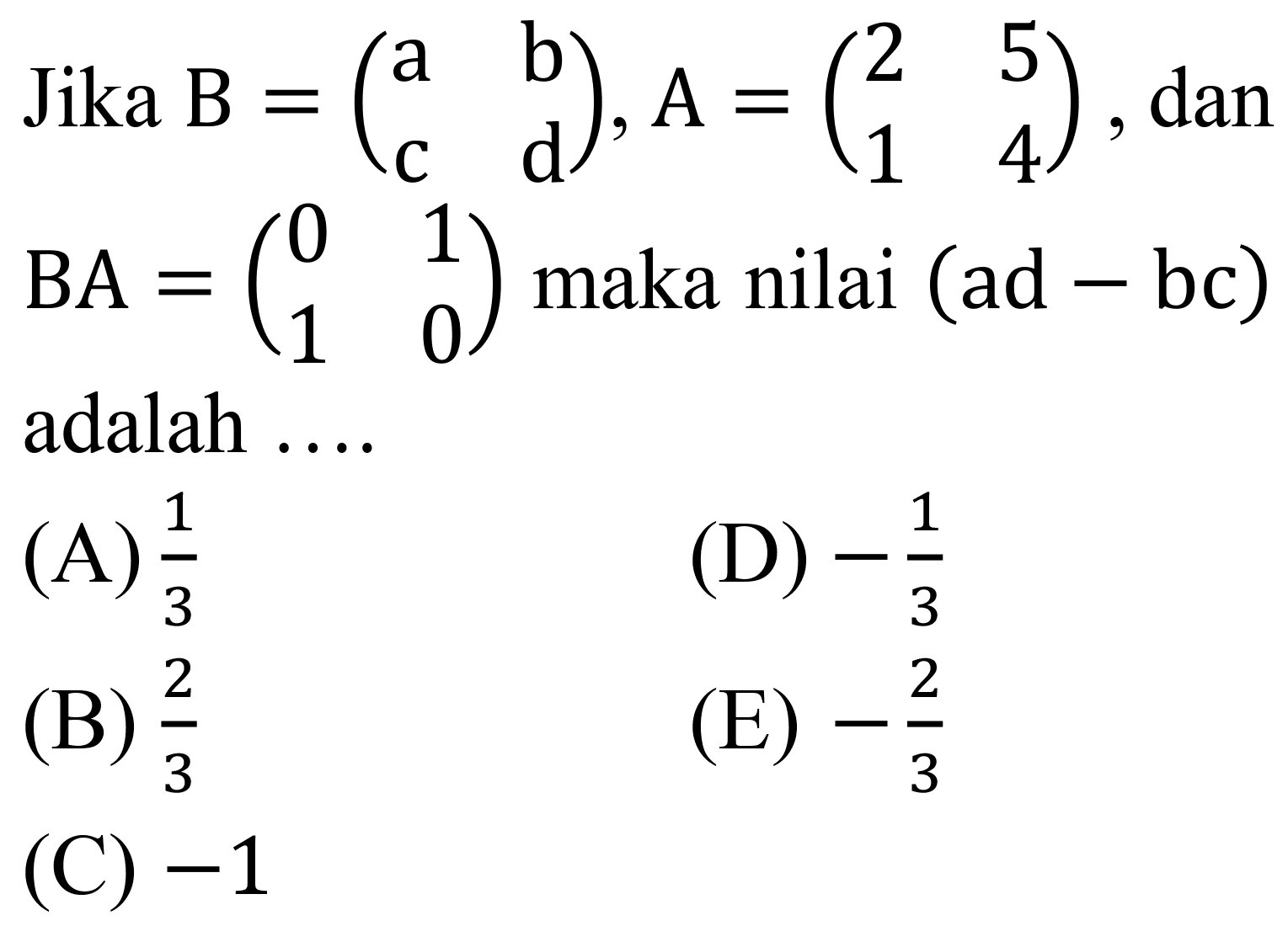 Jika  B=(a  b  c  d), A=(2  5  1  4) , dan  BA=(0  1  1  0)  maka nilai  (ad-bc)  adalah ....
(A)  (1)/(3) 
(D)  -(1)/(3) 
(B)  (2)/(3) 
(E)  -(2)/(3) 
(C)  -1 