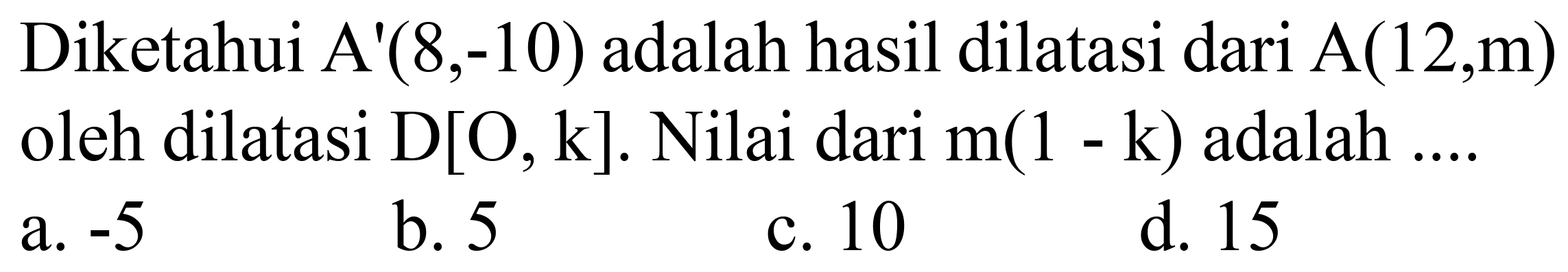 Diketahui  A'(8,-10)  adalah hasil dilatasi dari  A(12, m)  oleh dilatasi  D[O, k] . Nilai dari  m(1-k)  adalah ....
a.  -5 
b. 5
c. 10
d. 15