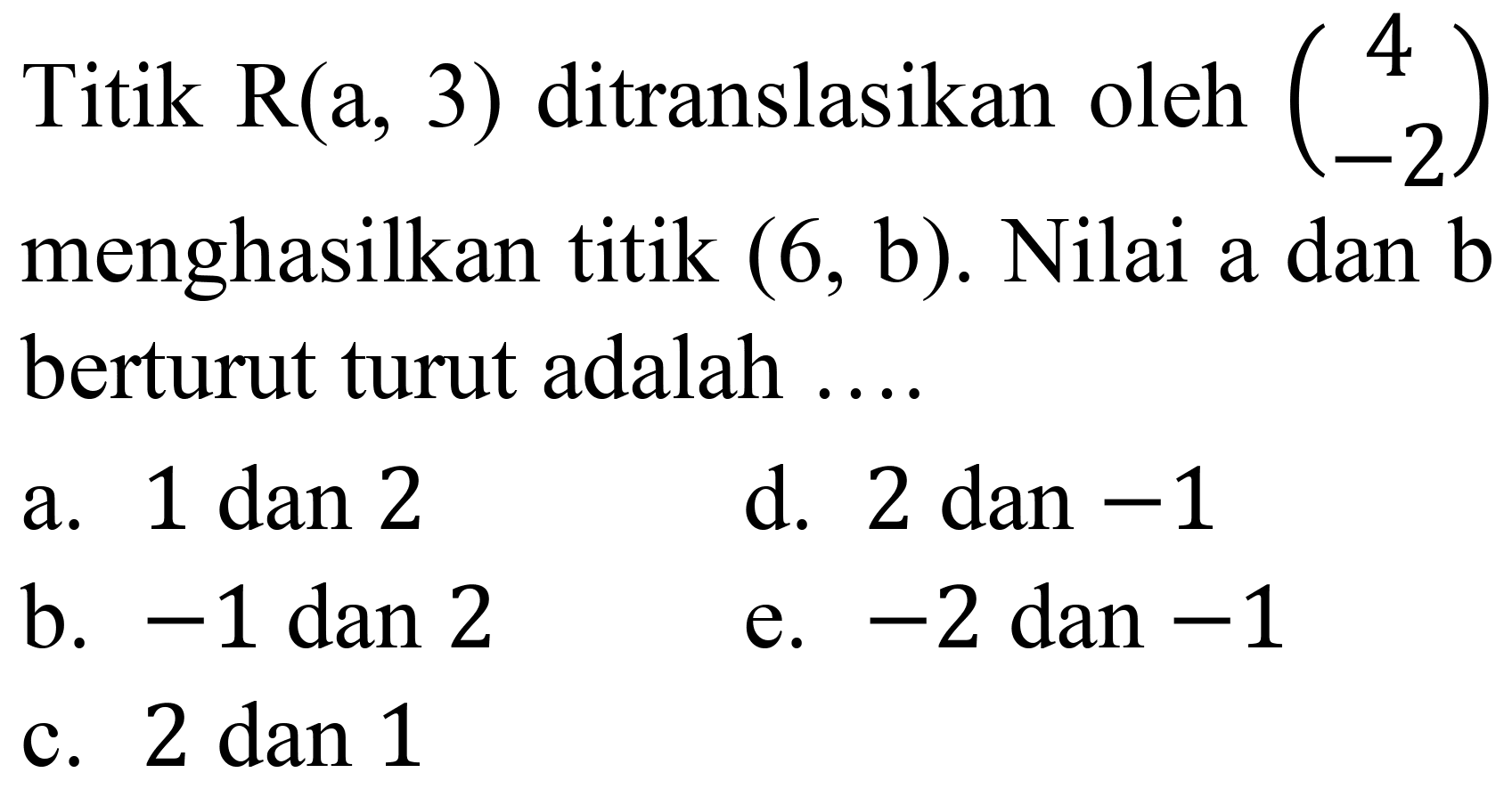 Titik  R(a, 3)  ditranslasikan oleh  (4  -2)  menghasilkan titik  (6, b) . Nilai a dan  b  berturut turut adalah ....
a.  1 dan 2 
d. 2 dan  -1 
b.  -1 dan 2 
e.  -2  dan  -1 
c.  2 dan 1 