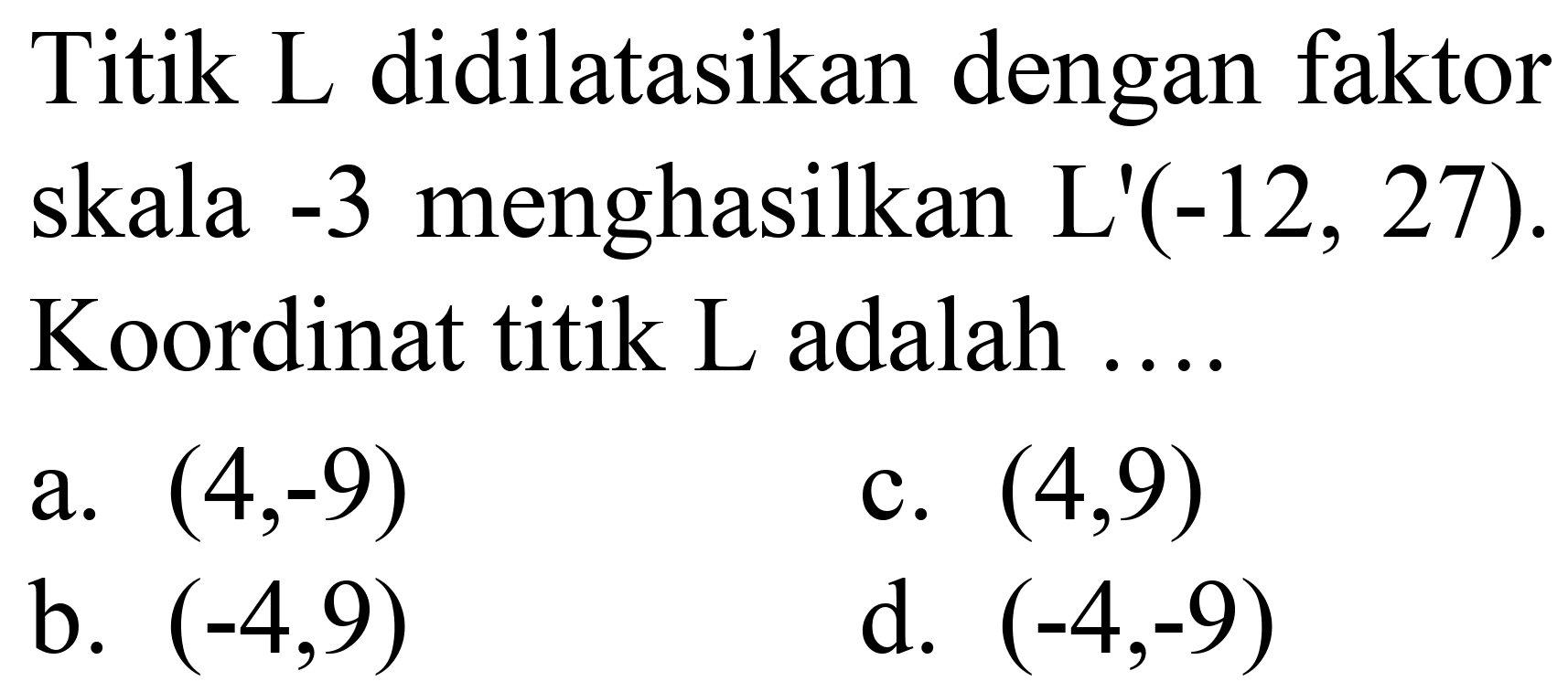 Titik L didilatasikan dengan faktor skala -3 menghasilkan L'  (-12,27) . Koordinat titik L adalah ....
a.  (4,-9) 
c.  (4,9) 
b.  (-4,9) 
d.  (-4,-9) 