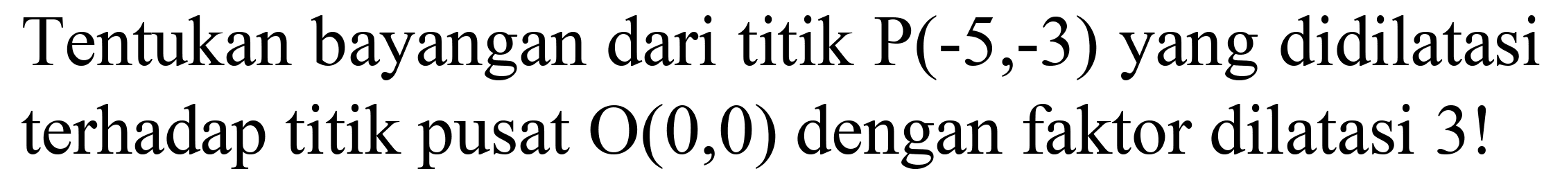 Tentukan bayangan dari titik  P(-5,-3)  yang didilatasi terhadap titik pusat  O(0,0)  dengan faktor dilatasi 3 !