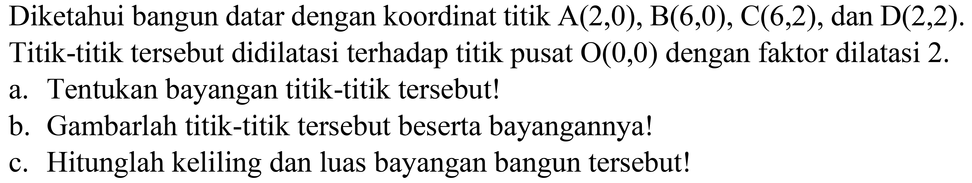 Diketahui bangun datar dengan koordinat titik  A(2,0), B(6,0), C(6,2) , dan  D(2,2) .
Titik-titik tersebut didilatasi terhadap titik pusat  O(0,0)  dengan faktor dilatasi  2 . 
a. Tentukan bayangan titik-titik tersebut!
b. Gambarlah titik-titik tersebut beserta bayangannya!
c. Hitunglah keliling dan luas bayangan bangun tersebut!