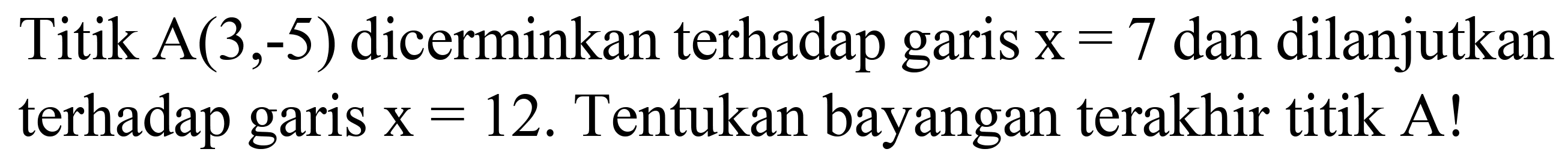 Titik  A(3,-5)  dicerminkan terhadap garis  x=7  dan dilanjutkan terhadap garis  x=12 . Tentukan bayangan terakhir titik  A  !
