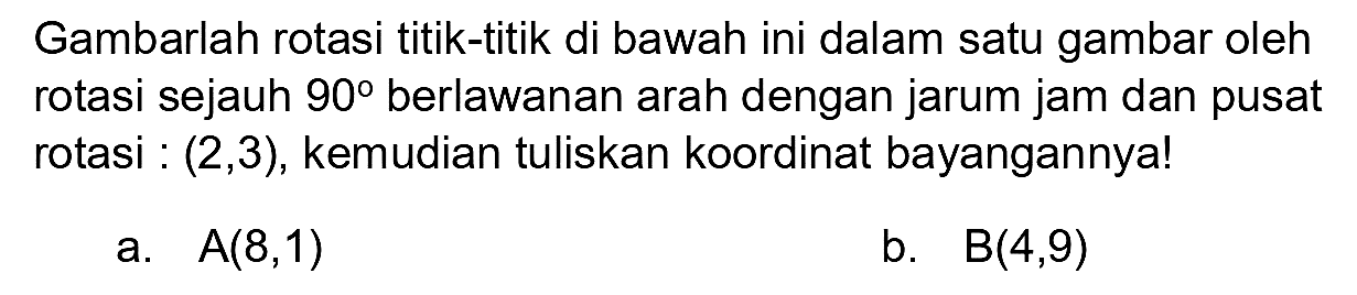 Gambarlah rotasi titik-titik di bawah ini dalam satu gambar oleh rotasi sejauh  90  berlawanan arah dengan jarum jam dan pusat rotasi :  (2,3) , kemudian tuliskan koordinat bayangannya!
a.  A(8,1) 
b.  B(4,9) 