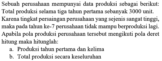 Sebuah perusahaan mempunyai data produksi sebagai berikut: Total produksi selama tiga tahun pertama sebanyak 3000 unit. Karena tingkat persaingan perusahaan yang sejenis sangat tinggi, maka pada tahun ke- 7 perusahaan tidak mampu berproduksi lagi. Apabila pola produksi perusahaan tersebut mengikuti pola deret hitung maka hitunglah:
a. Produksi tahun pertama dan kelima
b. Total produksi secara keseluruhan