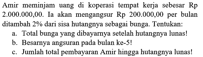 Amir meminjam uang di koperasi tempat kerja sebesar  Rp   2.000 .000,00 . Ia akan mengangsur  Rp 200.000,00  per bulan ditambah  2 %  dari sisa hutangnya sebagai bunga. Tentukan:
a. Total bunga yang dibayarnya setelah hutangnya lunas!
b. Besarnya angsuran pada bulan ke- 5 !
c. Jumlah total pembayaran Amir hingga hutangnya lunas!