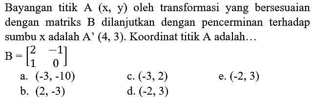 Bayangan titik A (x, y) oleh transformasi yang bersesuaian dengan matriks B dilanjutkan dengan pencerminan terhadap sumbu x adalah A' (4,3). Koordinat titik A adalah... B=[2 -1 1 0]