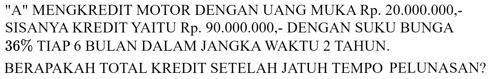 A MENGKREDIT MOTOR DENGAN UANG MUKA Rp. 20.000.000,SISANYA KREDIT YAITU Rp.  90.000 .000 ,- DENGAN SUKU BUNGA  36 %  TIAP 6 BULAN DALAM JANGKA WAKTU 2 TAHUN. BERAPAKAH TOTAL KREDIT SETELAH JATUH TEMPO PELUNASAN?