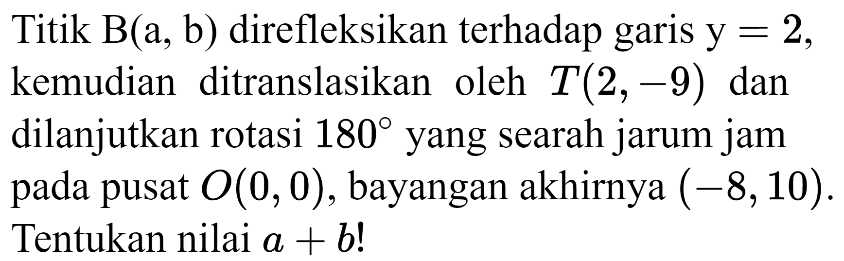 Titik  B(a, b)  direfleksikan terhadap garis  y=2  kemudian ditranslasikan oleh  T(2,-9)  dan dilanjutkan rotasi  180  yang searah jarum jam pada pusat  O(0,0) , bayangan akhirnya  (-8,10) . Tentukan nilai  a+b  !