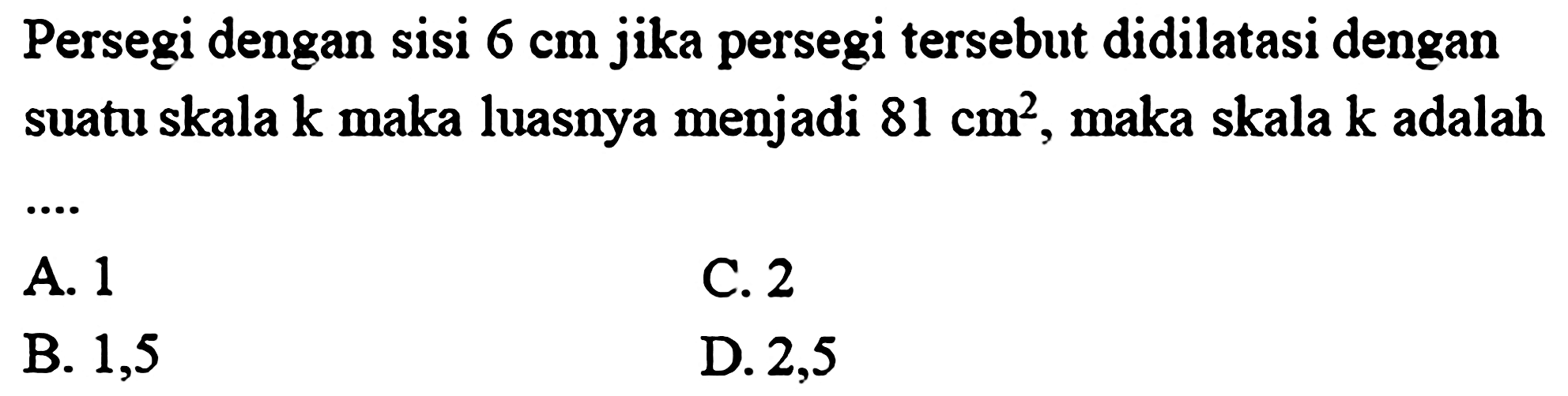 Persegi dengan sisi 6 cm jika persegi tersebut didilatasi dengan suatu skala k maka luasnya menjadi 81 cm^2, maka skala k adalah .....