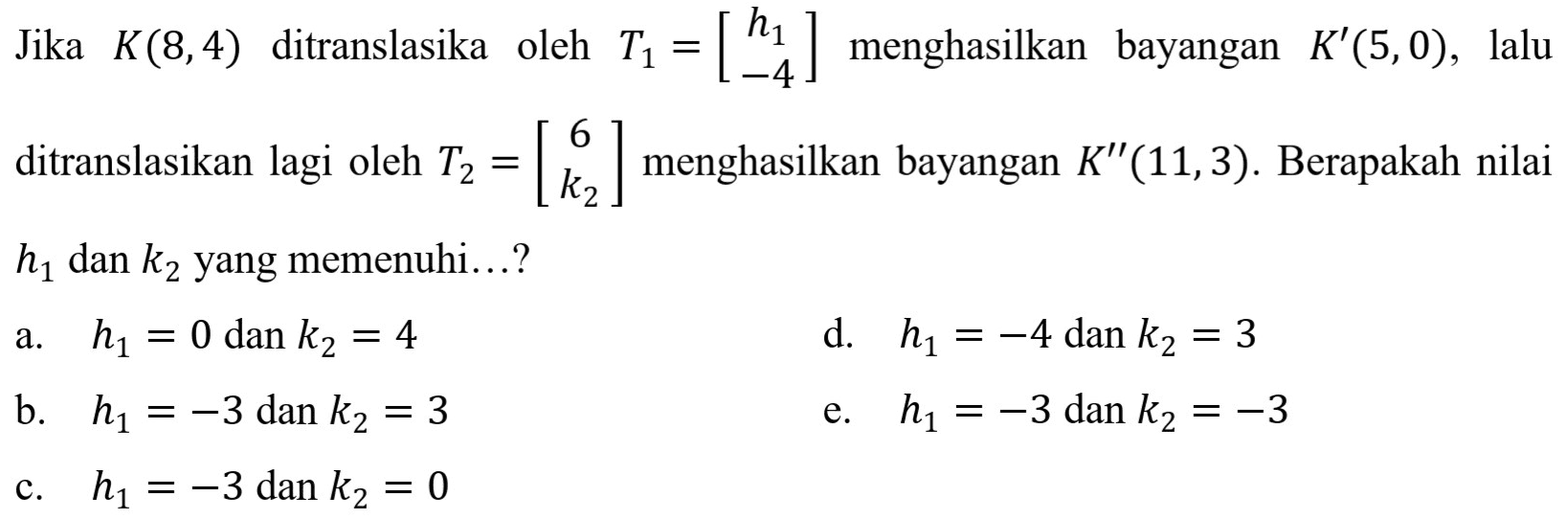 Jika K(8,4) ditranslasikan oleh T1=[h1 -4] menghasilkan bayangan K'(5,0), lalu ditranslasikan lagi oleh T2=[6 k2] menghasilkan bayangan K'' (11,3). Berapakah nilai h1 dan k2 yang memenuhi...?