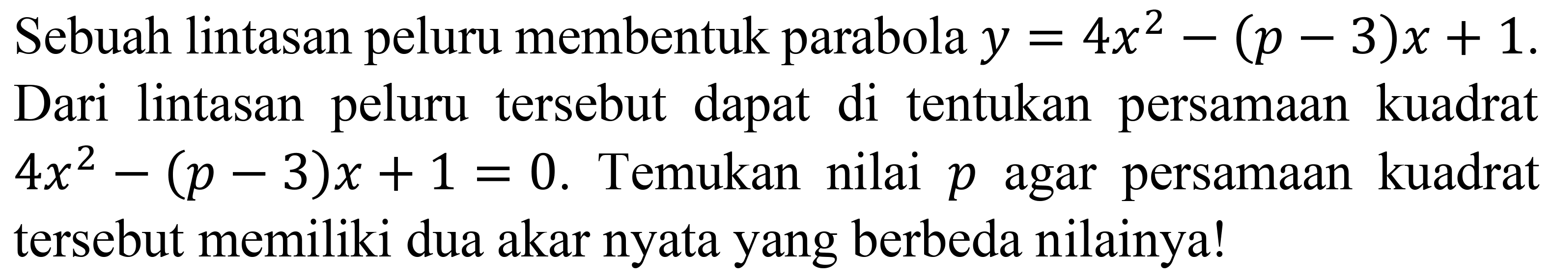 Sebuah lintasan peluru membentuk parabola  y=4 x^(2)-(p-3) x+1  Dari lintasan peluru tersebut dapat di tentukan persamaan kuadrat  4 x^(2)-(p-3) x+1=0 . Temukan nilai  p  agar persamaan kuadrat tersebut memiliki dua akar nyata yang berbeda nilainya!