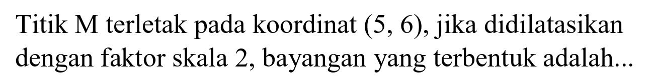 Titik  M  terletak pada koordinat  (5,6) , jika didilatasikan dengan faktor skala 2 , bayangan yang terbentuk adalah...