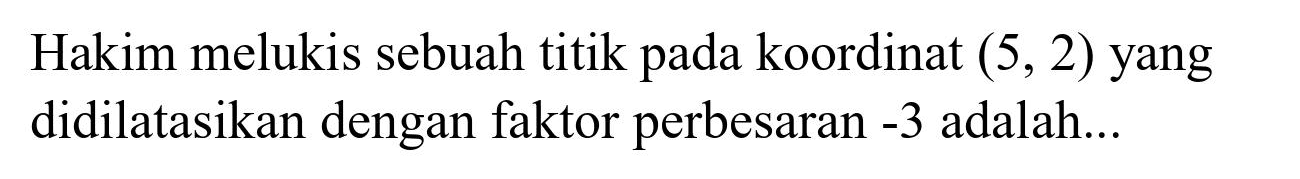 Hakim melukis sebuah titik pada koordinat  (5,2)  yang didilatasikan dengan faktor perbesaran  -3  adalah...
