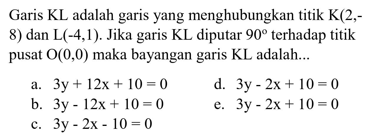 Garis  KL  adalah garis yang menghubungkan titik  K(2,-  8) dan L(-4,1). Jika garis KL diputar  90  terhadap titik pusat  O(0,0)  maka bayangan garis KL adalah...
a.  3 y+12 x+10=0 
d.  3 y-2 x+10=0 
b.  3 y-12 x+10=0 
e.  3 y-2 x+10=0 
c.  3 y-2 x-10=0 