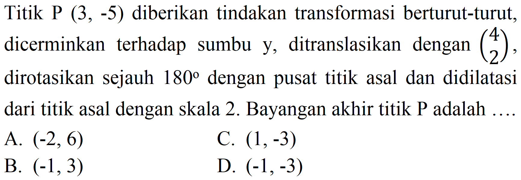 Titik P  (3,-5)  diberikan tindakan transformasi berturut-turut, dicerminkan terhadap sumbu y, ditranslasikan  dengan(4  2) , dirotasikan sejauh  180  dengan pusat titik asal dan didilatasi dari titik asal dengan skala 2. Bayangan akhir titik P adalah ....