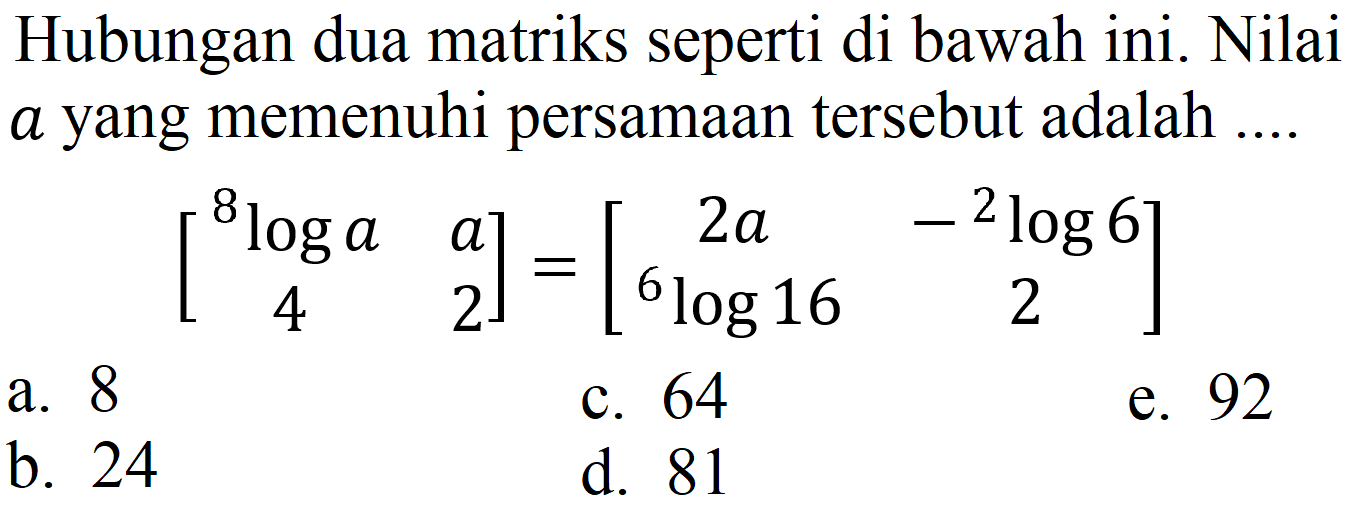 Hubungan dua matriks seperti di bawah ini. Nilai  a  yang memenuhi persamaan tersebut adalah .... 
[8 log a a 4 2] = [2a - 2 log 6 6 log 16 2] 