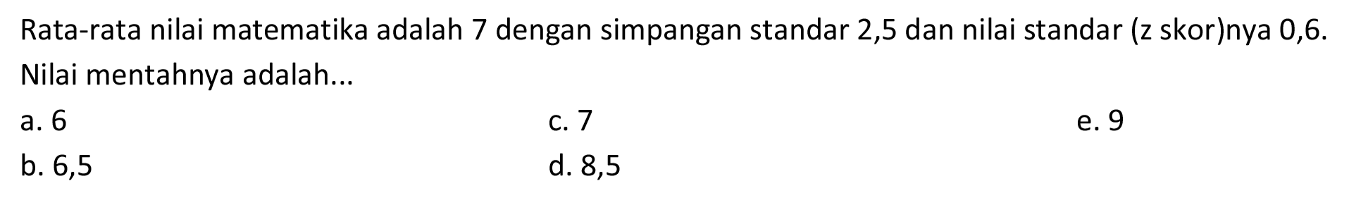 Rata-rata nilai matematika adalah 7 dengan simpangan standar 2,5 dan nilai standar (z skor)nya 0,6 . Nilai mentahnya adalah...
a. 6
C. 7
e. 9
b. 6,5
d. 8,5