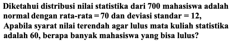 Diketahui distribusi nilai statistika dari 700 mahasiswa adalah normal dengan rata-rata  =70  dan deviasi standar  =12 , Apabila syarat nilai terendah agar lulus mata kuliah statistika adalah  (6 0) , berapa banyak mahasiswa yang bisa lulus?