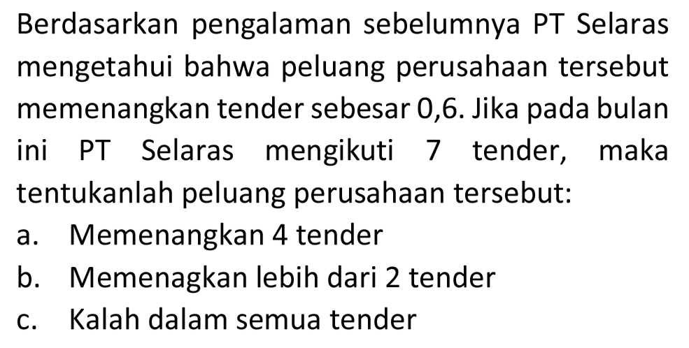 Berdasarkan pengalaman sebelumnya PT Selaras mengetahui bahwa peluang perusahaan tersebut memenangkan tender sebesar 0,6. Jika pada bulan ini PT Selaras mengikuti 7 tender, maka tentukanlah peluang perusahaan tersebut:
a. Memenangkan 4 tender
b. Memenagkan lebih dari 2 tender
c. Kalah dalam semua tender