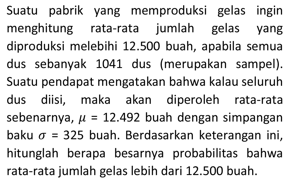 Suatu pabrik yang memproduksi gelas ingin menghitung rata-rata jumlah gelas yang diproduksi melebihi  12.500  buah, apabila semua dus sebanyak 1041 dus (merupakan sampel). Suatu pendapat mengatakan bahwa kalau seluruh dus diisi, maka akan diperoleh rata-rata sebenarnya,  mu=12.492  buah dengan simpangan baku  sigma=325  buah. Berdasarkan keterangan ini, hitunglah berapa besarnya probabilitas bahwa rata-rata jumlah gelas lebih dari  12.500  buah.