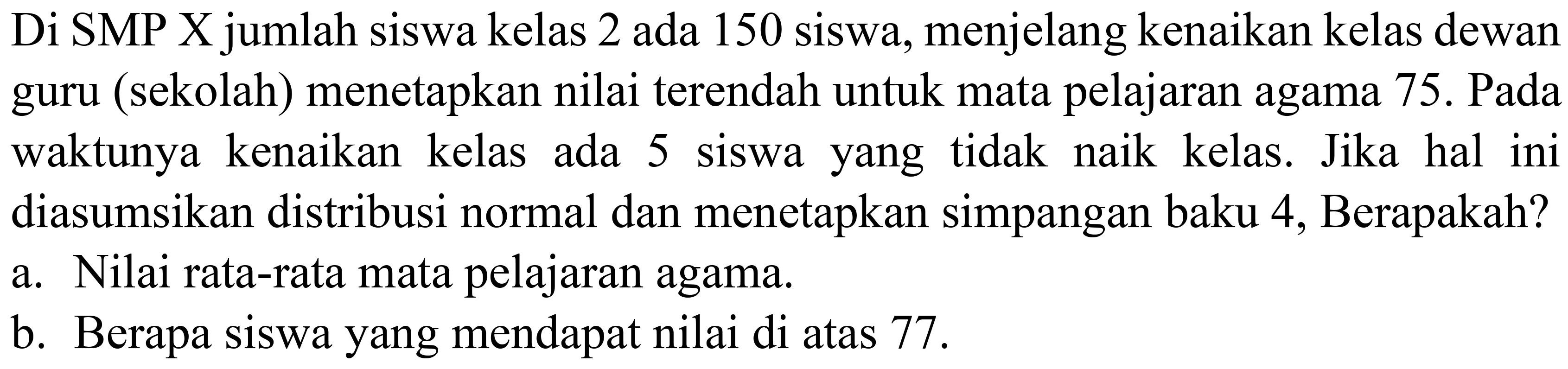 Di SMP X jumlah siswa kelas 2 ada 150 siswa, menjelang kenaikan kelas dewan guru (sekolah) menetapkan nilai terendah untuk mata pelajaran agama 75. Pada waktunya kenaikan kelas ada 5 siswa yang tidak naik kelas. Jika hal ini diasumsikan distribusi normal dan menetapkan simpangan baku 4, Berapakah? a. Nilai rata-rata mata pelajaran agama. b. Berapa siswa yang mendapat nilai di atas 77. 