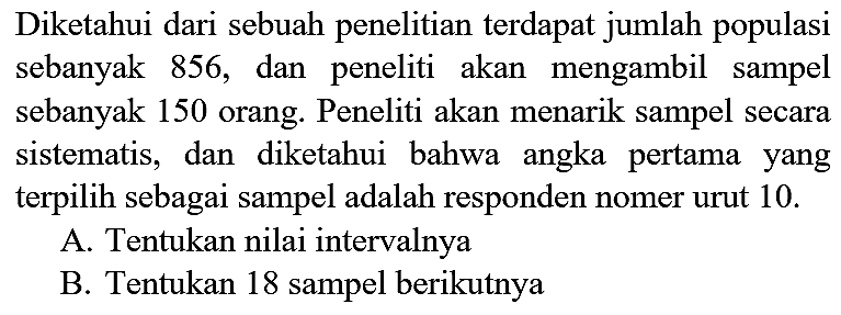 Diketahui dari sebuah penelitian terdapat jumlah populasi sebanyak 856, dan peneliti akan mengambil sampel sebanyak 150 orang. Peneliti akan menarik sampel secara sistematis, dan diketahui bahwa angka pertama yang terpilih sebagai sampel adalah responden nomer urut 10. A. Tentukan nilai intervalnya B. Tentukan 18 sampel berikutnya