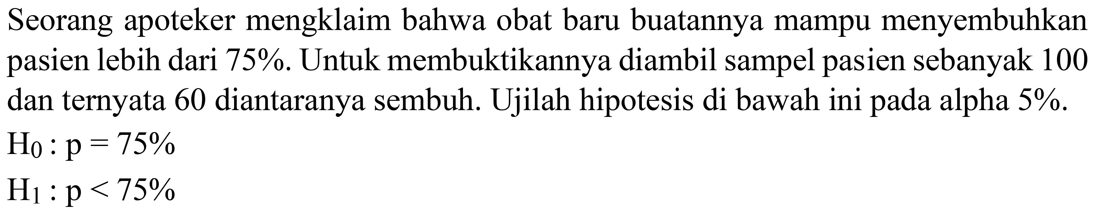 Seorang apoteker mengklaim bahwa obat baru buatannya mampu menyembuhkan pasien lebih dari 75%. Untuk membuktikannya diambil sampel pasien sebanyak 100 dan ternyata 60 diantaranya sembuh. Ujilah hipotesis di bawah ini pada alpha  5 % .
 H_(0): p=75 % 
 H_(1): p<75 % 