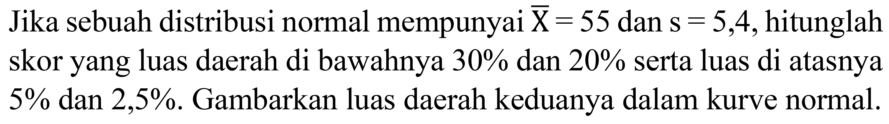 Jika sebuah distribusi normal mempunyai  {X)=55  dan  s=5,4 , hitunglah skor yang luas daerah di bawahnya  30 %  dan  20 %  serta luas di atasnya  5 %  dan  2,5 % . Gambarkan luas daerah keduanya dalam kurve normal.