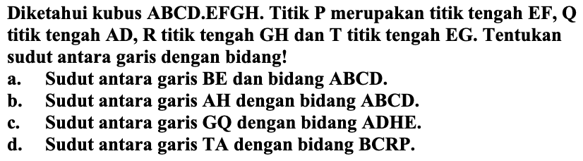 Diketahui kubus ABCD.EFGH. Titik P merupakan titik tengah  {E F), {Q)  titik tengah AD,  R  titik tengah GH dan T titik tengah EG. Tentukan sudut antara garis dengan bidang!
a. Sudut antara garis  B E  dan bidang  A B C D .
b. Sudut antara garis  AH  dengan bidang  ABCD .
c. Sudut antara garis GQ dengan bidang ADHE.
d. Sudut antara garis TA dengan bidang BCRP.