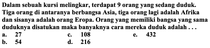 Dalam sebuah kursi melingkar, terdapat 9 orang yang sedang duduk. Tiga orang di antaranya berbangsa Asia, tiga orang lagi adalah Afrika dan sisanya adalah orang Eropa. Orang yang memiliki bangsa yang sama duduknya disatukan maka banyaknya cara mereka duduk adalah ...