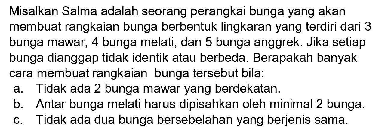 Misalkan Salma adalah seorang perangkai bunga yang akan membuat rangkaian bunga berbentuk lingkaran yang terdiri dari 3 bunga mawar, 4 bunga melati, dan 5 bunga anggrek. Jika setiap bunga dianggap tidak identik atau berbeda. Berapakah banyak cara membuat rangkaian bunga tersebut bila:
a. Tidak ada 2 bunga mawar yang berdekatan.
b. Antar bunga melati harus dipisahkan oleh minimal 2 bunga.
c. Tidak ada dua bunga bersebelahan yang berjenis sama.