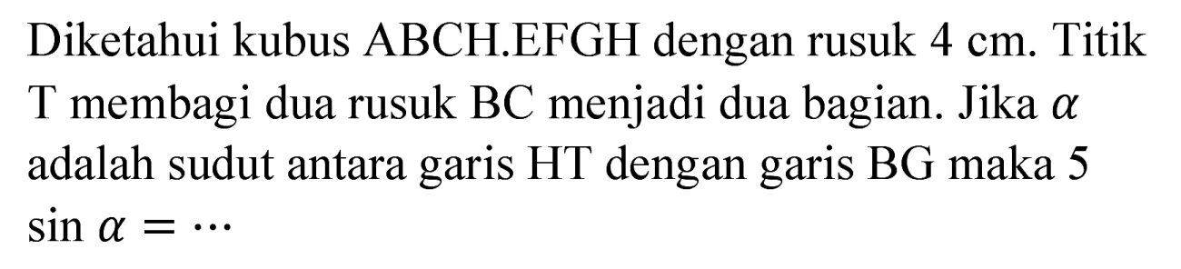 Diketahui kubus ABCH.EFGH dengan rusuk  4 cm . Titik T membagi dua rusuk  BC  menjadi dua bagian. Jika  a  adalah sudut antara garis HT dengan garis BG maka 5  sin a=..