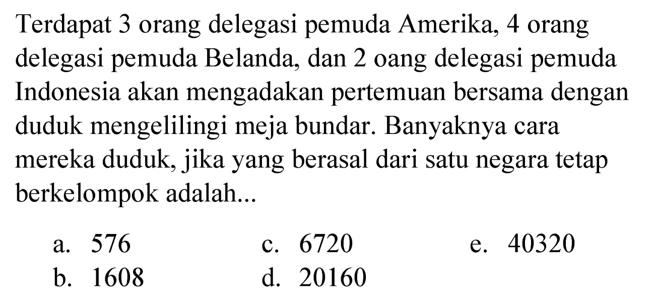 Terdapat 3 orang delegasi pemuda Amerika, 4 orang delegasi pemuda Belanda, dan 2 orang delegasi pemuda Indonesia akan mengadakan pertemuan bersama dengan duduk mengelilingi meja bundar. Banyaknya cara mereka duduk, jika yang berasal dari satu negara tetap berkelompok adalah... 