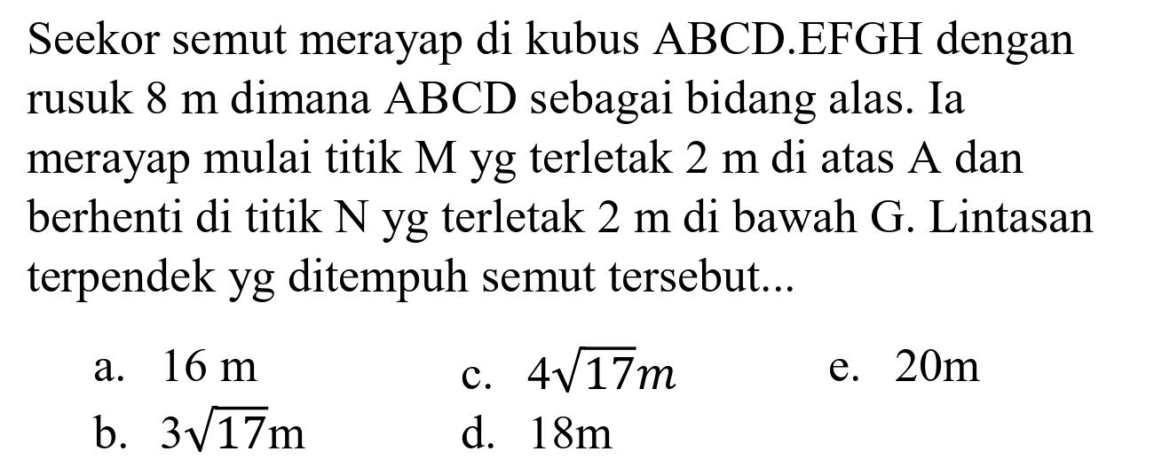 Seekor semut merayap di kubus  ABCD .EFGH dengan rusuk  8 m  dimana  ABCD  sebagai bidang alas. Ia merayap mulai titik M yg terletak  2 m  di atas A dan berhenti di titik  N  yg terletak  2 m  di bawah  G . Lintasan terpendek yg ditempuh semut tersebut...