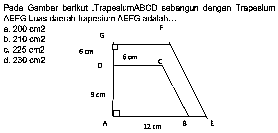 Pada Gambar berikut .TrapesiumABCD sebangun dengan Trapesium AEFG Luas daerah trapesium AEFG adalah...
a.  200 cm 2 
b.  210 cm 2 
G
F
c.  225 cm 2 
d.  230 cm 2 
A