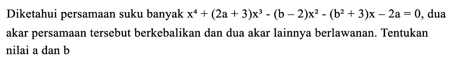Diketahui persamaan suku banyak  x^(4)+(2 a+3) x^(3)-(b-2) x^(2)-(b^(2)+3) x-2 a=0 , dua akar persamaan tersebut berkebalikan dan dua akar lainnya berlawanan. Tentukan nilai a dan b