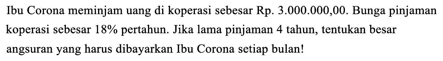 Ibu Corona meminjam uang di koperasi sebesar Rp. 3.000.000,00. Bunga pinjaman koperasi sebesar 18% pertahun. Jika lama pinjaman 4 tahun, tentukan besar angsuran yang harus dibayarkan Ibu Corona setiap bulan!