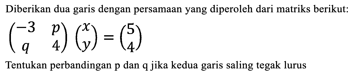 Diberikan dua garis dengan persamaan yang diperoleh dari matriks berikut:

(
-3  p 
q  4
)(
x 
y
)=(
5 
4
)

Tentukan perbandingan  p  dan  q  jika kedua garis saling tegak lurus