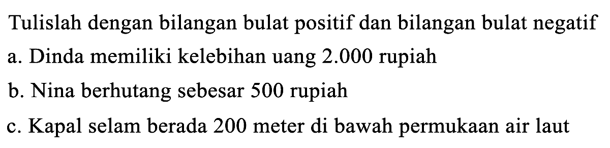 Tulislah dengan bilangan bulat positif dan bilangan bulat negatif
a. Dinda memiliki kelebihan uang  2.000  rupiah
b. Nina berhutang sebesar 500 rupiah
c. Kapal selam berada 200 meter di bawah permukaan air laut