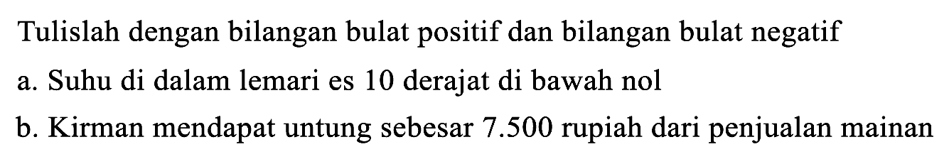 Tulislah dengan bilangan bulat positif dan bilangan bulat negatif
a. Suhu di dalam lemari es 10 derajat di bawah nol
b. Kirman mendapat untung sebesar  7.500  rupiah dari penjualan mainan