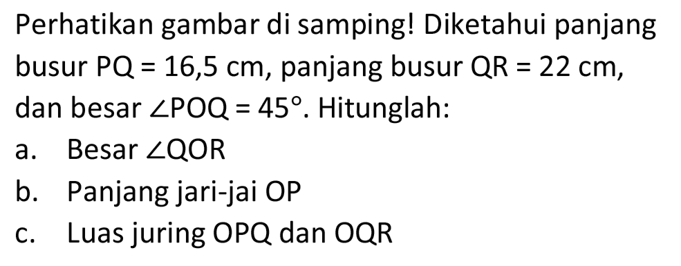 Perhatikan gambar di samping! Diketahui panjang busur  P Q=16,5 cm , panjang busur  Q R=22 cm , dan besar  sudut POQ=45 . Hitunglah:
a. Besar  sudut QOR 
b. Panjang jari-jai OP
c. Luas juring  OPQ  dan  OQR 