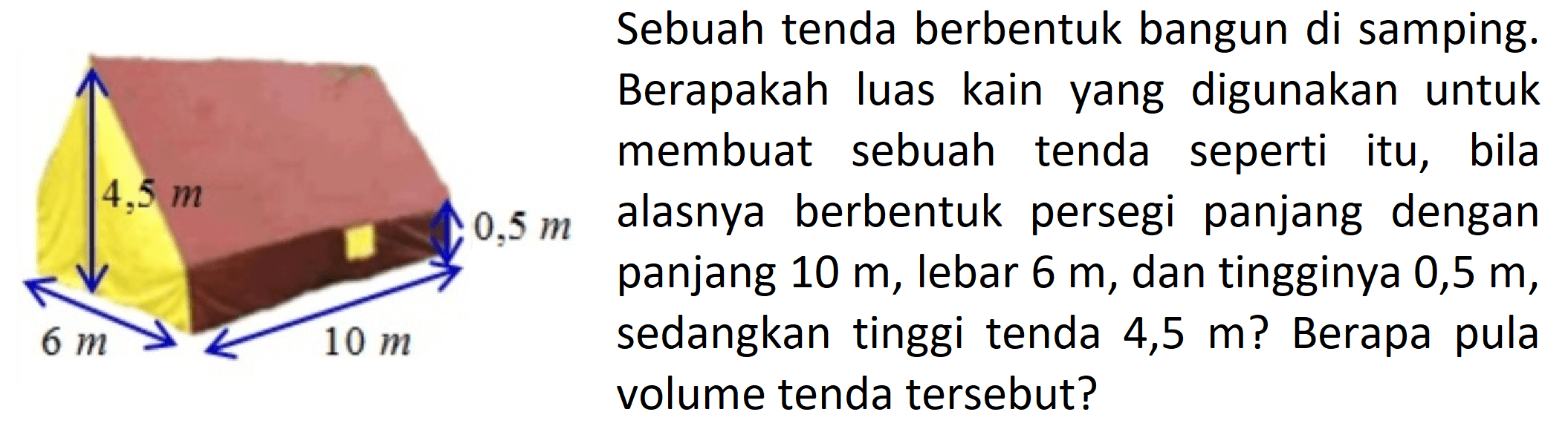 4,5 m 0,5 m 6 m 10 m
Sebuah tenda berbentuk bangun di samping.  Berapakah luas kain yang digunakan untuk membuat sebuah tenda seperti itu, bila alasnya berbentuk persegi panjang dengan  panjang 10 m  , lebar  6 m, dan tingginya 0,5 m, sedangkan tinggi tenda 4,5 m ? Berapa pula  volume tenda tersebut?  
