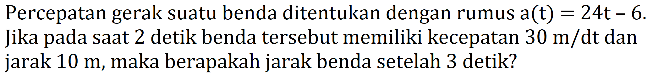 Percepatan gerak suatu benda ditentukan dengan rumus a(t) = 24t - 6. Jika pada saat 2 detik benda tersebut memiliki kecepatan 30 m/dt dan jarak 10 m, maka berapakah jarak benda setelah 3 detik?