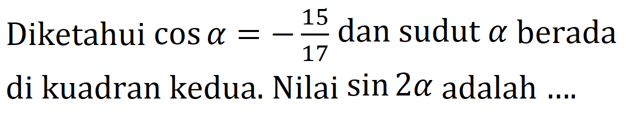 Diketahui  cos a=-(15)/(17)  dan sudut  a  berada di kuadran kedua. Nilai  sin 2 a  adalah ....